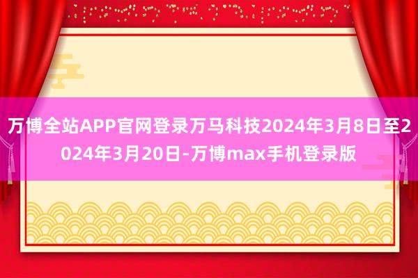 万博全站APP官网登录万马科技2024年3月8日至2024年3月20日-万博max手机登录版