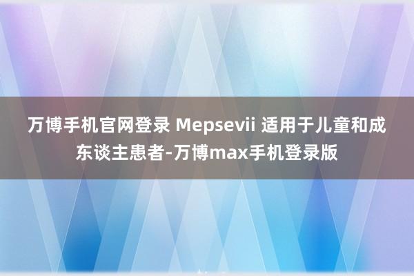 万博手机官网登录 Mepsevii 适用于儿童和成东谈主患者-万博max手机登录版