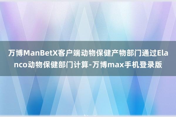 万博ManBetX客户端动物保健产物部门通过Elanco动物保健部门计算-万博max手机登录版