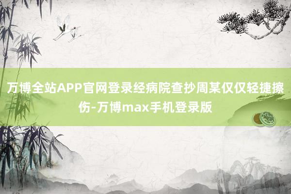 万博全站APP官网登录经病院查抄周某仅仅轻捷擦伤-万博max手机登录版