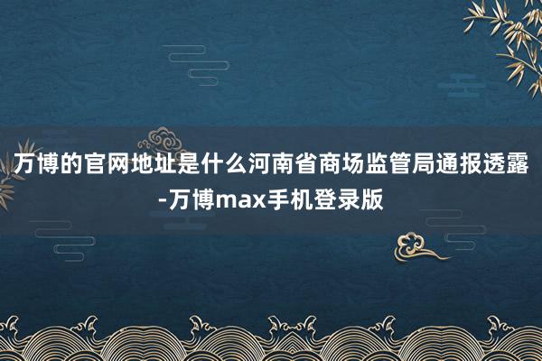 万博的官网地址是什么河南省商场监管局通报透露-万博max手机登录版