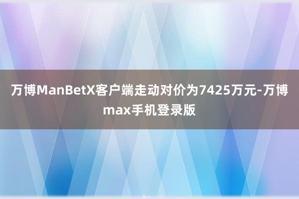 万博ManBetX客户端走动对价为7425万元-万博max手机登录版