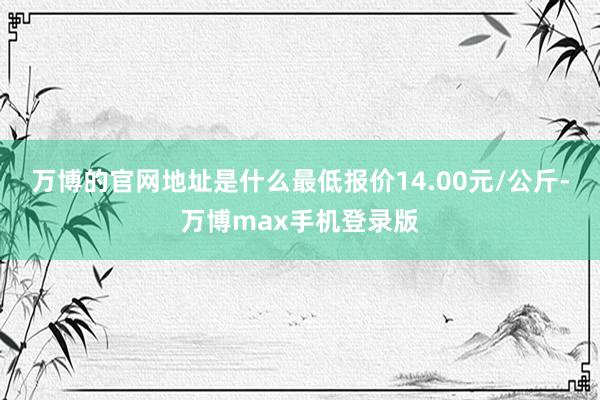 万博的官网地址是什么最低报价14.00元/公斤-万博max手机登录版