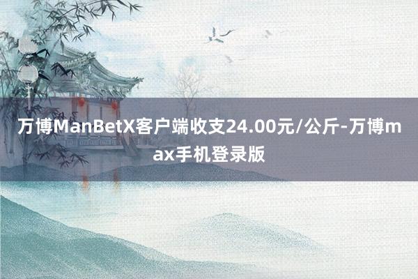 万博ManBetX客户端收支24.00元/公斤-万博max手机登录版