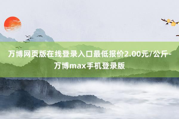 万博网页版在线登录入口最低报价2.00元/公斤-万博max手机登录版