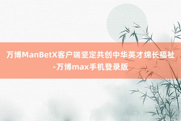 万博ManBetX客户端坚定共创中华英才绵长福祉-万博max手机登录版