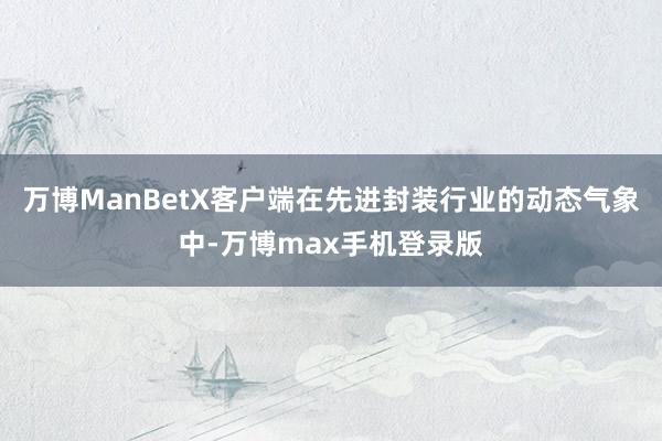 万博ManBetX客户端在先进封装行业的动态气象中-万博max手机登录版