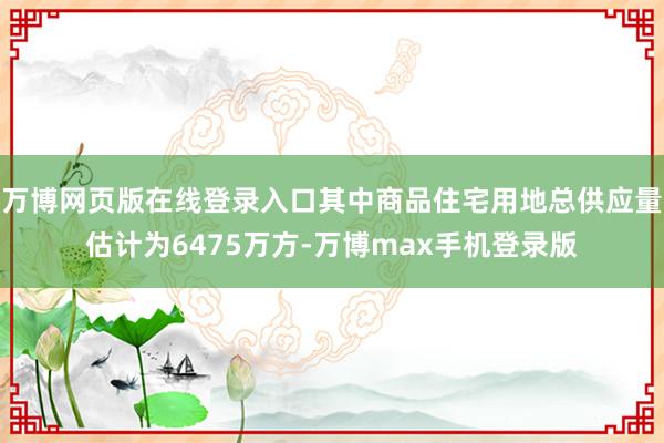 万博网页版在线登录入口其中商品住宅用地总供应量估计为6475万方-万博max手机登录版