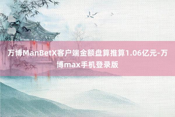 万博ManBetX客户端金额盘算推算1.06亿元-万博max手机登录版