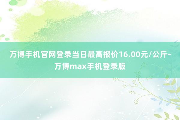 万博手机官网登录当日最高报价16.00元/公斤-万博max手机登录版