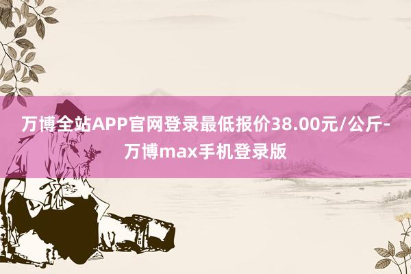 万博全站APP官网登录最低报价38.00元/公斤-万博max手机登录版