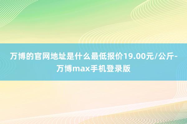 万博的官网地址是什么最低报价19.00元/公斤-万博max手机登录版