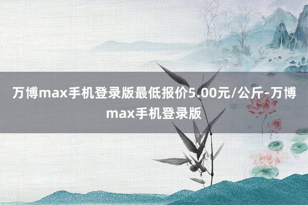 万博max手机登录版最低报价5.00元/公斤-万博max手机登录版