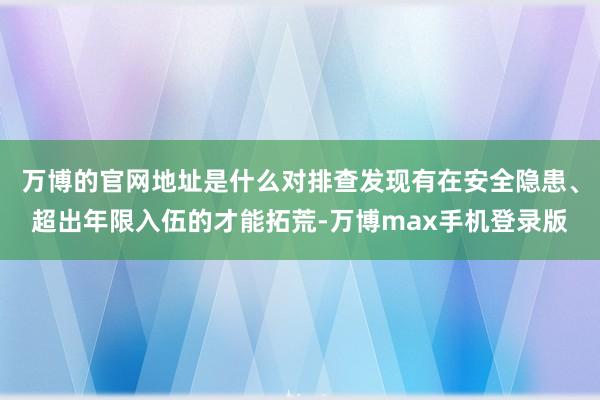 万博的官网地址是什么对排查发现有在安全隐患、超出年限入伍的才能拓荒-万博max手机登录版