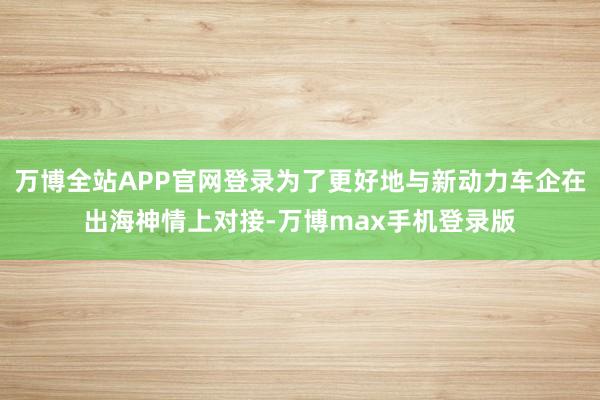 万博全站APP官网登录为了更好地与新动力车企在出海神情上对接-万博max手机登录版