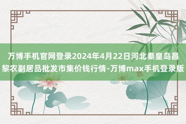 万博手机官网登录2024年4月22日河北秦皇岛昌黎农副居品批发市集价钱行情-万博max手机登录版