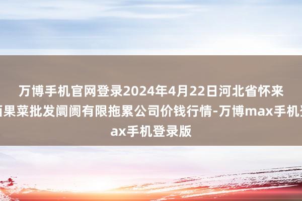 万博手机官网登录2024年4月22日河北省怀来县京西果菜批发阛阓有限拖累公司价钱行情-万博max手机登录版