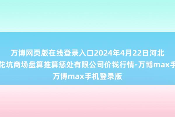 万博网页版在线登录入口2024年4月22日河北唐山市荷花坑商场盘算推算惩处有限公司价钱行情-万博max手机登录版