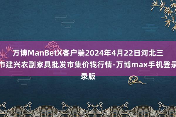 万博ManBetX客户端2024年4月22日河北三河市建兴农副家具批发市集价钱行情-万博max手机登录版