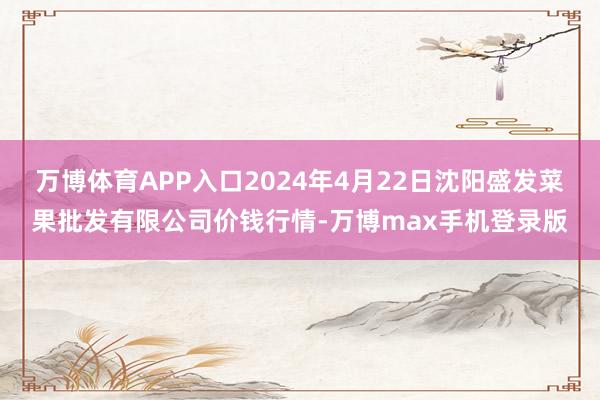 万博体育APP入口2024年4月22日沈阳盛发菜果批发有限公司价钱行情-万博max手机登录版