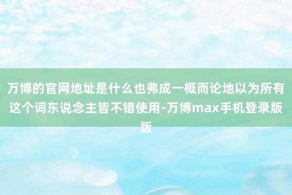 万博的官网地址是什么也弗成一概而论地以为所有这个词东说念主皆不错使用-万博max手机登录版