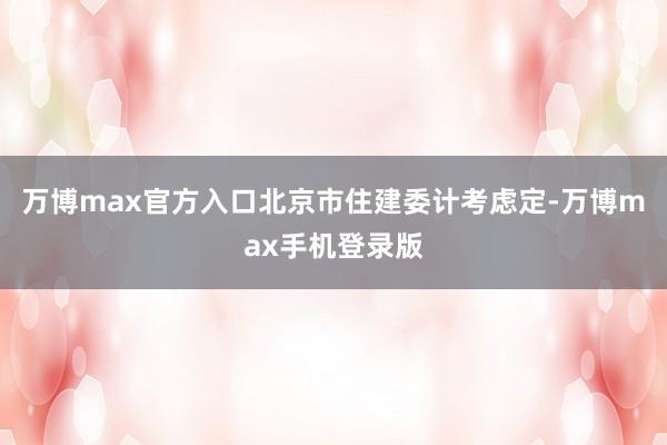 万博max官方入口北京市住建委计考虑定-万博max手机登录版