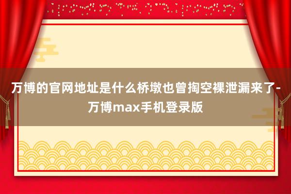 万博的官网地址是什么桥墩也曾掏空裸泄漏来了-万博max手机登录版