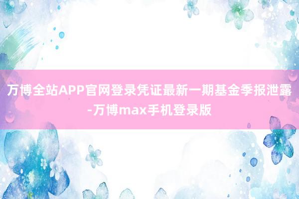 万博全站APP官网登录凭证最新一期基金季报泄露-万博max手机登录版