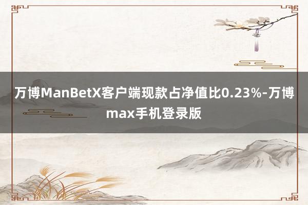 万博ManBetX客户端现款占净值比0.23%-万博max手机登录版