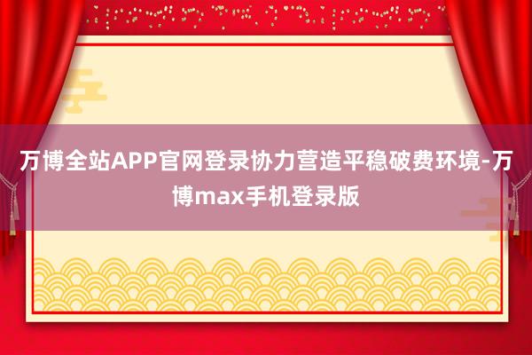 万博全站APP官网登录协力营造平稳破费环境-万博max手机登录版