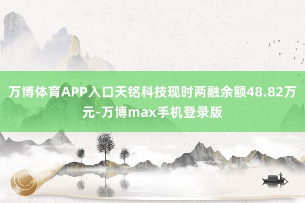 万博体育APP入口天铭科技现时两融余额48.82万元-万博max手机登录版