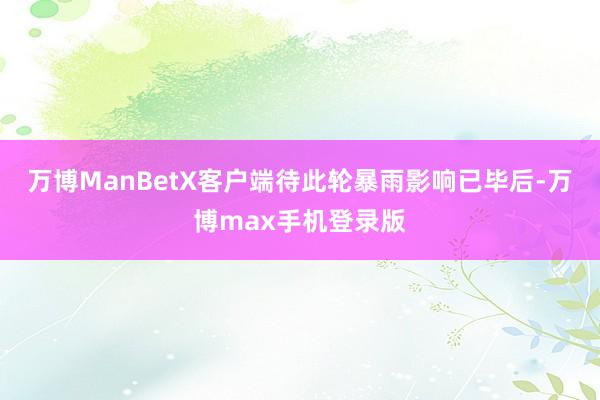 万博ManBetX客户端待此轮暴雨影响已毕后-万博max手机登录版