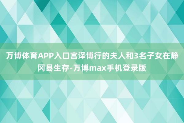 万博体育APP入口宫泽博行的夫人和3名子女在静冈县生存-万博max手机登录版