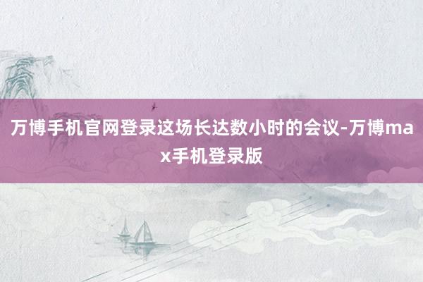 万博手机官网登录这场长达数小时的会议-万博max手机登录版