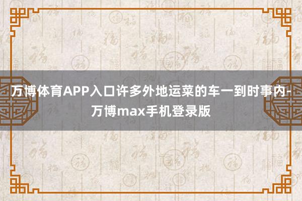 万博体育APP入口许多外地运菜的车一到时事内-万博max手机登录版