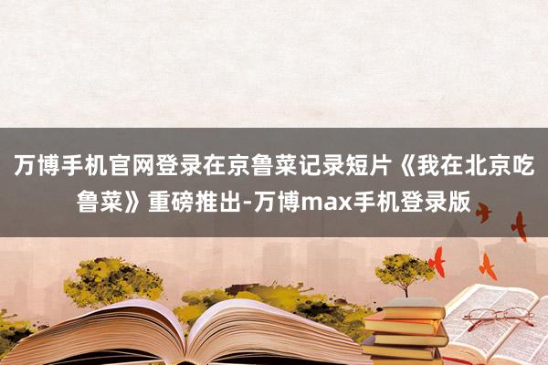 万博手机官网登录在京鲁菜记录短片《我在北京吃鲁菜》重磅推出-万博max手机登录版