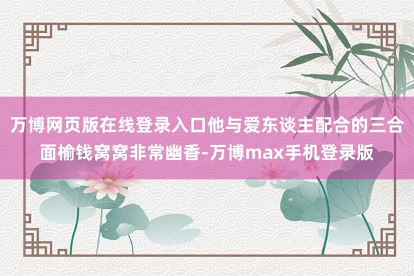 万博网页版在线登录入口他与爱东谈主配合的三合面榆钱窝窝非常幽香-万博max手机登录版