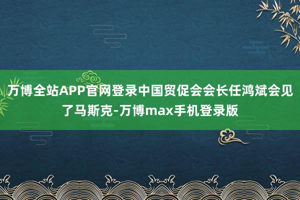 万博全站APP官网登录中国贸促会会长任鸿斌会见了马斯克-万博max手机登录版