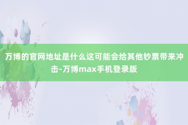 万博的官网地址是什么这可能会给其他钞票带来冲击-万博max手机登录版