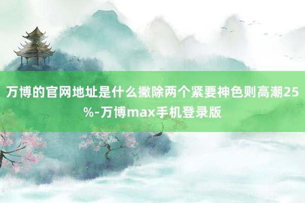 万博的官网地址是什么撇除两个紧要神色则高潮25%-万博max手机登录版