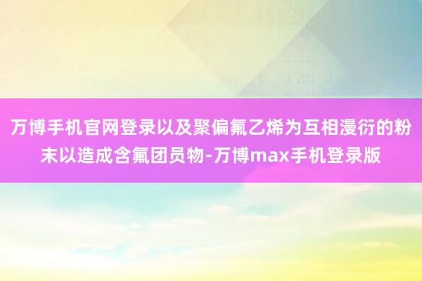 万博手机官网登录以及聚偏氟乙烯为互相漫衍的粉末以造成含氟团员物-万博max手机登录版