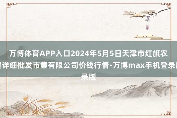 万博体育APP入口2024年5月5日天津市红旗农贸详细批发市集有限公司价钱行情-万博max手机登录版