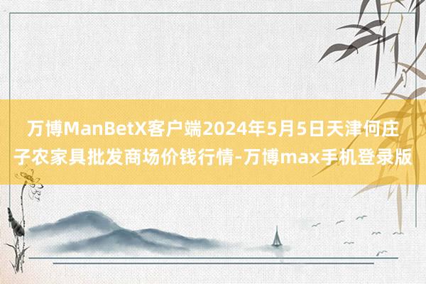 万博ManBetX客户端2024年5月5日天津何庄子农家具批发商场价钱行情-万博max手机登录版