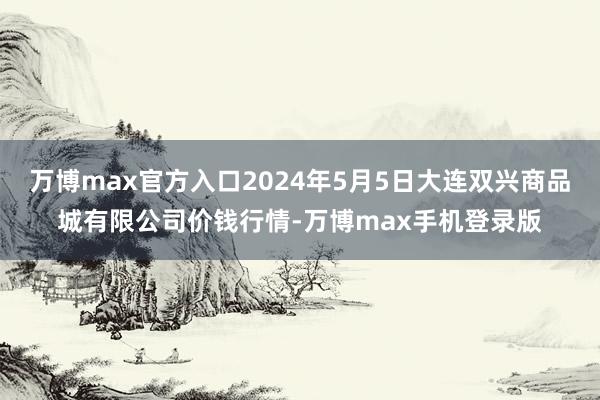 万博max官方入口2024年5月5日大连双兴商品城有限公司价钱行情-万博max手机登录版