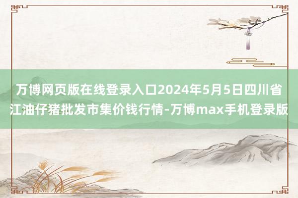 万博网页版在线登录入口2024年5月5日四川省江油仔猪批发市集价钱行情-万博max手机登录版