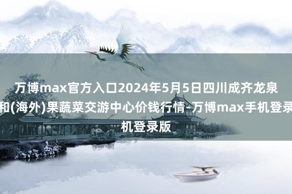 万博max官方入口2024年5月5日四川成齐龙泉聚和(海外)果蔬菜交游中心价钱行情-万博max手机登录版