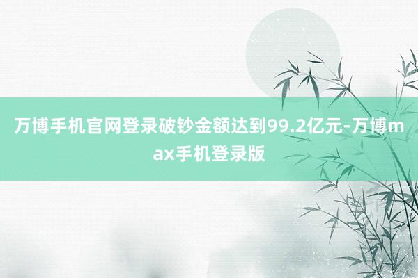 万博手机官网登录破钞金额达到99.2亿元-万博max手机登录版