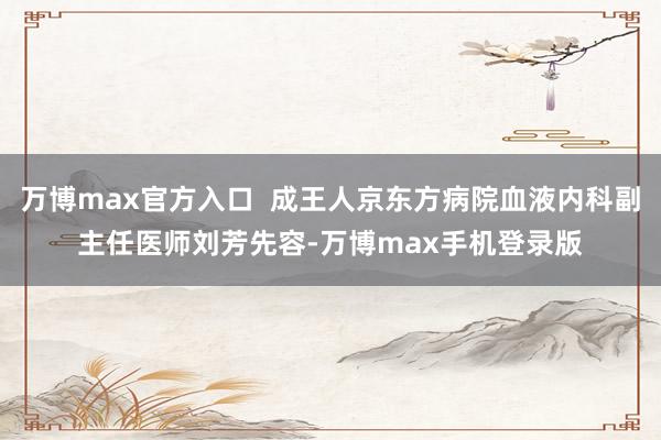 万博max官方入口  成王人京东方病院血液内科副主任医师刘芳先容-万博max手机登录版