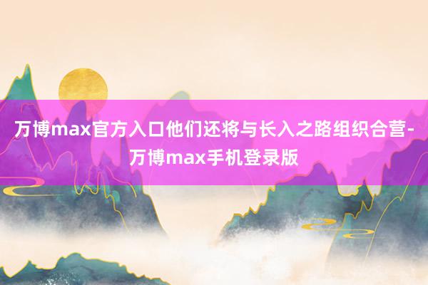 万博max官方入口他们还将与长入之路组织合营-万博max手机登录版