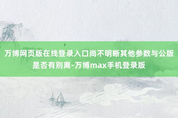 万博网页版在线登录入口尚不明晰其他参数与公版是否有别离-万博max手机登录版